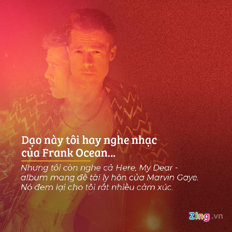 Tài tử 53 tuổi chia sẻ về gu âm nhạc của bản thân rằng: “Dạo này tôi hay nghe nhạc của Frank Ocean. Đó là một chàng trai trẻ vô cùng đặc biệt. Âm nhạc của Ocean luôn bóc trần sự thật và rất đỗi chân thành. Nhưng tôi còn nghe cả