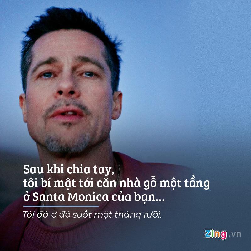 Sau khi Angelina Jollie đâm đơn ly hôn, Brad Pitt lập tức bí mật tới sống tại một căn nhà của bạn ở Santa Monica suốt một tháng rưỡi để trốn tránh tất cả. “Cho tới một hôm, lúc 5 rưỡi sáng, chiếc xe tuần tra xuất hiện. Họ không biết tôi đang ở trong nhà và đỗ lại… Họ phải kiểm tra mọi thứ, kể cả máy tính của bạn tôi. Sau chút hoang mang, tôi quyết định gói ghém đồ đạc và trở lại”, anh hồi tưởng.
